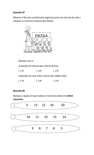 Questão 07
Observe a fila que a professora organizou para sair da sala de aula e
coloque os números ordinais que faltam.
Marque com x:
A posição da criança que está de óculos:
( ) 3º ( ) 6º ( ) 5º
A posição em que está a menina de cabelo solto.
( ) 3º ( ) 4º ( ) 5º
Questão 08
Marque a opção em que todos os números estão em ordem
crescente:
ESCOLA
1º
2º
3 13 12 10 20
10 11 12 13 14
9 8 7 6 5
 