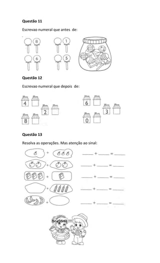 Questão 11
Escrevao numeral que antes de:
Questão 12
Escrevao numeral que depois de:
Questão 13
Resolva as operações. Mas atenção ao sinal:
BoaSorte !!!
 