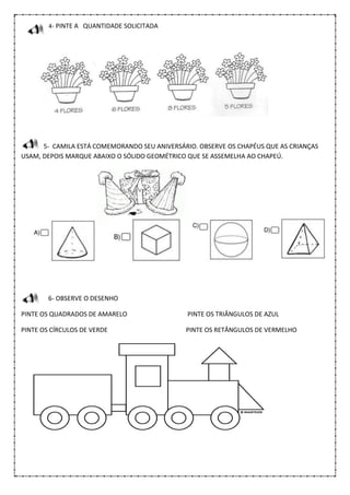 4- PINTE A QUANTIDADE SOLICITADA
5- CAMILA ESTÁ COMEMORANDO SEU ANIVERSÁRIO. OBSERVE OS CHAPÉUS QUE AS CRIANÇAS
USAM, DEPOIS MARQUE ABAIXO O SÓLIDO GEOMÉTRICO QUE SE ASSEMELHA AO CHAPEÚ.
6- OBSERVE O DESENHO
PINTE OS QUADRADOS DE AMARELO PINTE OS TRIÂNGULOS DE AZUL
PINTE OS CÍRCULOS DE VERDE PINTE OS RETÂNGULOS DE VERMELHO
 