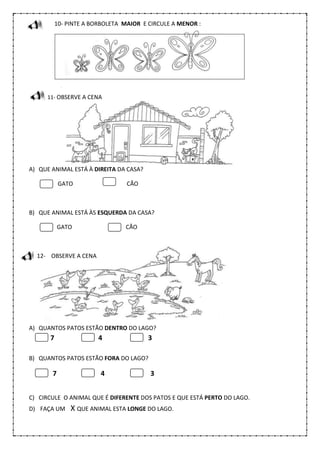 10- PINTE A BORBOLETA MAIOR E CIRCULE A MENOR :
11- OBSERVE A CENA
A) QUE ANIMAL ESTÁ À DIREITA DA CASA?
GATO CÃO
B) QUE ANIMAL ESTÁ ÀS ESQUERDA DA CASA?
GATO CÃO
12- OBSERVE A CENA
A) QUANTOS PATOS ESTÃO DENTRO DO LAGO?
7 4 3
B) QUANTOS PATOS ESTÃO FORA DO LAGO?
7 4 3
C) CIRCULE O ANIMAL QUE É DIFERENTE DOS PATOS E QUE ESTÁ PERTO DO LAGO.
D) FAÇA UM X QUE ANIMAL ESTA LONGE DO LAGO.
 