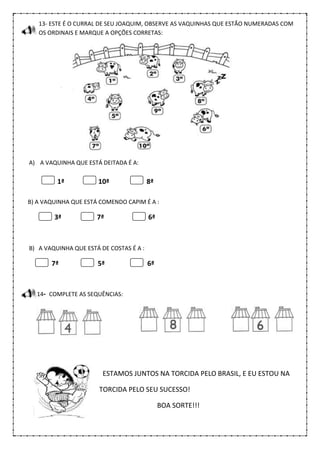 13- ESTE É O CURRAL DE SEU JOAQUIM, OBSERVE AS VAQUINHAS QUE ESTÃO NUMERADAS COM
OS ORDINAIS E MARQUE A OPÇÕES CORRETAS:
A) A VAQUINHA QUE ESTÁ DEITADA É A:
1ª 10ª 8ª
B) A VAQUINHA QUE ESTÁ COMENDO CAPIM É A :
3ª 7ª 6ª
B) A VAQUINHA QUE ESTÁ DE COSTAS É A :
7ª 5ª 6ª
14- COMPLETE AS SEQUÊNCIAS:
ESTAMOS JUNTOS NA TORCIDA PELO BRASIL, E EU ESTOU NA
TORCIDA PELO SEU SUCESSO!
BOA SORTE!!!
 
