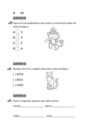 D CA 
QUESTAO 05 
Faça um X no quadradinho que mostra o número de sílabas do 
nome da figura. 
A 5 
B 3 
C 2 
D 4 
QUESTÃO 06 
Marque com um x a opção onde está o nome da figura: 
( ) GATO 
( ) BOLA 
( ) COPO 
QUESTÃO 07 
Passe as seguintes palavras para letra cursiva: 
canudo___________________ pipoca___________________ 
melão ____________________ limão ___________________ 
 