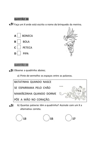 QUESTÃO 08 
Faça um X onde está escrito o nome do brinquedo da menina. 
A BONECA 
B BOLA 
C PETECA 
D PIPA 
QUESTÃO 09 
Observe a quadrinha abaixo; 
a) Pinte de vermelho os espaços entre as palavras. 
BATATINHA QUANDO NASCE 
SE ESPARRAMA PELO CHÃO 
MAMÃEZINHA QUANDO DORME 
PÕE A MÃO NO CORAÇÃO. 
b) Quantas palavras têm a quadrinha? Assinale com um X a 
alternativa correta. 
13 15 17 
 