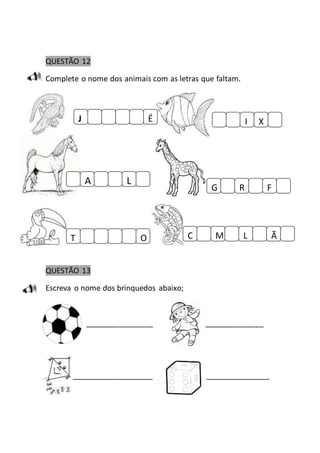 QUESTÃO 12 
Complete o nome dos animais com as letras que faltam. 
J É 
A L 
T O 
QUESTÃO 13 
Escreva o nome dos brinquedos abaixo; 
I X 
G R F 
C M L Ã 
________________ ______________ 
___________________ _______________ 
 