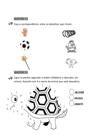 QUESTÃO 14 
Faça a correspondência entre os desenhos que rimam. 
QUESTÃO 15 
Ligue os pontos seguindo a ordem alfabética e descubra um 
animal. Assinale com X o nome do animal que você descobriu. 
JACARÉ 
JAVALI 
JABUTI 
 