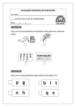 AVALIAÇÃO SEMESTRAL DE PORTUGUÊS
Aluno(a):_____________________________________________
____ano do ciclo inicial de alfabetização.
Data:____/_____/_____
QUESTÃO 01
Faça um X no quadradinho do desenho onde aparecem somente
letras.
QUESTAO 02
Faça um X no quadradinho onde estão às letras B, L e T.
p g
r
q x
r
n h
j
b l t
 