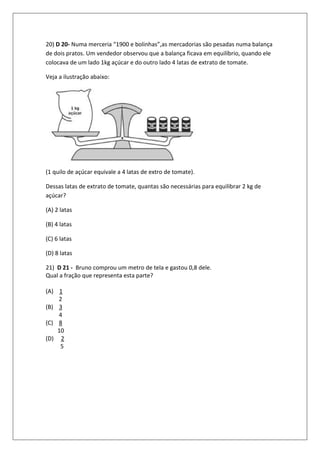 20) D 20- Numa merceria “1900 e bolinhas”,as mercadorias são pesadas numa balança
de dois pratos. Um vendedor observou que a balança ficava em equilíbrio, quando ele
colocava de um lado 1kg açúcar e do outro lado 4 latas de extrato de tomate.

Veja a ilustração abaixo:




(1 quilo de açúcar equivale a 4 latas de extro de tomate).

Dessas latas de extrato de tomate, quantas são necessárias para equilibrar 2 kg de
açúcar?

(A) 2 latas

(B) 4 latas

(C) 6 latas

(D) 8 latas

21) D 21 - Bruno comprou um metro de tela e gastou 0,8 dele.
Qual a fração que representa esta parte?

(A) 1
    2
(B) 3
    4
(C) 8
    10
(D) 2
     5
 