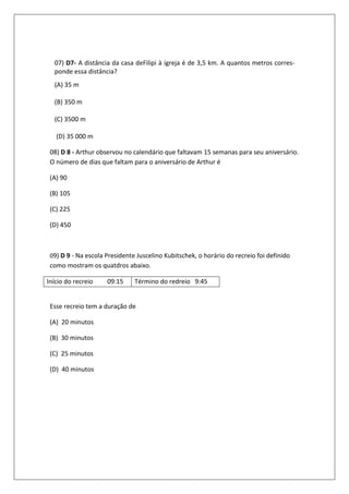 07) D7- A distância da casa deFilipi à igreja é de 3,5 km. A quantos metros corres-
  ponde essa distância?
  (A) 35 m

  (B) 350 m

  (C) 3500 m

   (D) 35 000 m

 08) D 8 - Arthur observou no calendário que faltavam 15 semanas para seu aniversário.
 O número de dias que faltam para o aniversário de Arthur é

 (A) 90

 (B) 105

 (C) 225

 (D) 450



 09) D 9 - Na escola Presidente Juscelino Kubitschek, o horário do recreio foi definido
 como mostram os quatdros abaixo.

Início do recreio    09:15     Término do redreio 9:45


 Esse recreio tem a duração de

 (A) 20 minutos

 (B) 30 minutos

 (C) 25 minutos

 (D) 40 minutos
 