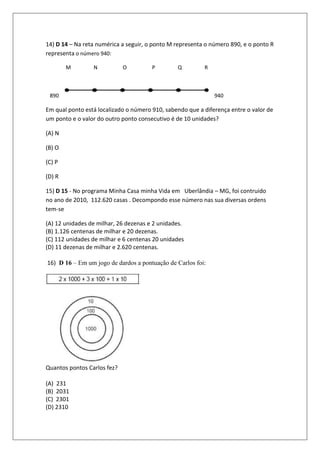 14) D 14 – Na reta numérica a seguir, o ponto M representa o número 890, e o ponto R
representa o número 940:

        M        N           O         P        Q         R



 890                                                          940

Em qual ponto está localizado o número 910, sabendo que a diferença entre o valor de
um ponto e o valor do outro ponto consecutivo é de 10 unidades?

(A) N

(B) O

(C) P

(D) R

15) D 15 - No programa Minha Casa minha Vida em Uberlândia – MG, foi contruido
no ano de 2010, 112.620 casas . Decompondo esse número nas sua diversas ordens
tem-se

(A) 12 unidades de milhar, 26 dezenas e 2 unidades.
(B) 1.126 centenas de milhar e 20 dezenas.
(C) 112 unidades de milhar e 6 centenas 20 unidades
(D) 11 dezenas de milhar e 2.620 centenas.

16) D 16 – Em um jogo de dardos a pontuação de Carlos foi:




Quantos pontos Carlos fez?

(A) 231
(B) 2031
(C) 2301
(D) 2310
 