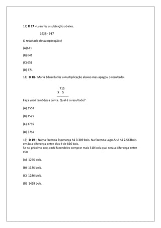 17) D 17 –Luan fez a subtração abaixo.

            1628 - 987

O resultado dessa operação é

(A)631

(B) 641

(C) 651

(D) 671

18) D 18- Maria Eduarda fez a multiplicação abaixo mas apagou o resultado.


                          715
                        X 5
                       ------------
Faça você também a conta. Qual é o resultado?

(A) 3557

(B) 3575

(C) 3755

(D) 3757

19) D 19 – Numa fazenda Esperança há 3.389 bois. Na fazenda Lago Azul há 2.563bois
então a diferença entre elas é de 826 bois.
Se no próximo ano, cada fazendeiro comprar mais 310 bois qual será a diferença entre
elas

(A) 1256 bois.

(B) 1136 bois.

(C) 1286 bois.

(D) 1458 bois.
 