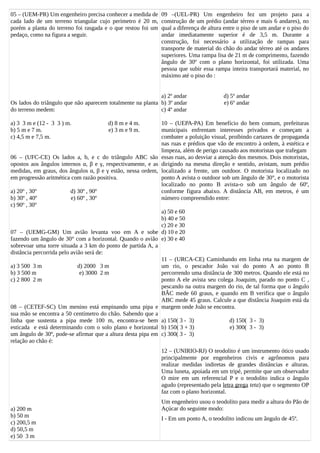 05 – (UEM-PR) Um engenheiro precisa conhecer a medida de
cada lado de um terreno triangular cujo perímetro é 20 m,
porém a planta do terreno foi rasgada e o que restou foi um
pedaço, como na figura a seguir.
Os lados do triângulo que não aparecem totalmente na planta
do terreno medem:
a) 3 3 m e (12 - 3 3 ) m. d) 8 m e 4 m.
b) 5 m e 7 m. e) 3 m e 9 m.
c) 4,5 m e 7,5 m.
06 – (UFC-CE) Os lados a, b, e c do triângulo ABC são
opostos aos ângulos internos α, β e γ, respectivamente, e as
medidas, em graus, dos ângulos α, β e γ estão, nessa ordem,
em progressão aritmética com razão positiva.
a) 20º , 30º d) 30º , 90º
b) 30º , 40º e) 60º , 30º
c) 90º , 30º
07 – (UEMG-GM) Um avião levanta voo em A e sobe
fazendo um ângulo de 30° com a horizontal. Quando o avião
sobrevoar uma torre situada a 3 km do ponto de partida A, a
distância percorrida pelo avião será de:
a) 3 500 3 m d) 2000 3 m
b) 3 500 m e) 3000 2 m
c) 2 800 2 m
08 – (CETEF-SC) Um menino está empinando uma pipa e
sua mão se encontra a 50 centímetro do chão. Sabendo que a
linha que sustenta a pipa mede 100 m, encontra-se bem
esticada e está determinando com o solo plano e horizontal
um ângulo de 30º, pode-se afirmar que a altura desta pipa em
relação ao chão é:
a) 200 m
b) 50 m
c) 200,5 m
d) 50,5 m
e) 50 3 m
09 –(UEL-PR) Um engenheiro fez um projeto para a
construção de um prédio (andar térreo e mais 6 andares), no
qual a diferença de altura entre o piso de um andar e o piso do
andar imediatamente superior é de 3,5 m. Durante a
construção, foi necessário a utilização de rampas para
transporte de material do chão do andar térreo até os andares
superiores. Uma rampa lisa de 21 m de comprimento, fazendo
ângulo de 30º com o plano horizontal, foi utilizada. Uma
pessoa que subir essa rampa inteira transportará material, no
máximo até o piso do :
a) 2º andar d) 5º andar
b) 3º andar e) 6º andar
c) 4º andar
10 – (UEPA-PA) Em benefício do bem comum, prefeituras
municipais enfrentam interesses privados e começam a
combater a poluição visual, proibindo cartazes de propaganda
nas ruas e prédios que vão de encontro à ordem, à estética e
limpeza, além de perigo causado aos motoristas que trafegam
essas ruas, ao desviar a atenção dos mesmos. Dois motoristas,
dirigindo na mesma direção e sentido, avistam, num prédio
localizado a frente, um outdoor. O motorista localizado no
ponto A avista o outdoor sob um ângulo de 30°, e o motorista
localizado no ponto B avista-o sob um ângulo de 60º,
conforme figura abaixo. A distância AB, em metros, é um
número compreendido entre:
a) 50 e 60
b) 40 e 50
c) 20 e 30
d) 10 e 20
e) 30 e 40
11 – (URCA-CE) Caminhando em linha reta na margem de
um rio, o pescador João vai do ponto A ao ponto B
percorrendo uma distância de 300 metros. Quando ele está no
ponto A ele avista seu colega Joaquim, parado no ponto C ,
pescando na outra margem do rio, de tal forma que o ângulo
BÂC mede 60 graus, e quando em B verifica que o ângulo
ABC mede 45 graus. Calcule a que distância Joaquim está da
margem onde João se encontra.
a) 150( 3 - 3) d) 150( 3 - 3)
b) 150( 3 + 3) e) 300( 3 - 3)
c) 300( 3 - 3)
12 – (UNIRIO-RJ) O teodolito é um instrumento ótico usado
principalmente por engenheiros civis e agrônomos para
realizar medidas indiretas de grandes distâncias e alturas.
Uma luneta, apoiada em um tripé, permite que um observador
O mire em um referencial P e o teodolito indica o ângulo
agudo (representado pela letra grega teta) que o segmento OP
faz com o plano horizontal.
Um engenheiro usou o teodolito para medir a altura do Pão de
Açúcar do seguinte modo:
I - Em um ponto A, o teodolito indicou um ângulo de 45º.
 