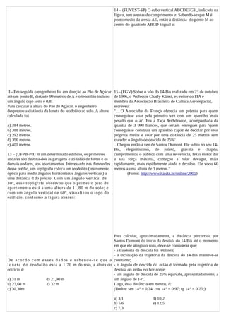 II - Em seguida o engenheiro foi em direção ao Pão de Açúcar
até um ponto B, distante 99 metros de A e o teodolito indicou
um ângulo cujo seno é 0,8.
Para calcular a altura do Pão de Açúcar, o engenheiro
desprezou a distância da luneta do teodolito ao solo. A altura
calculada foi
a) 384 metros.
b) 388 metros.
c) 392 metros.
d) 396 metros.
e) 400 metros.
13 – (UFPB-PB) m um determinado edifício, os primeiros
andares são destina-dos às garagens e ao salão de festas e os
demais andares, aos apartamentos. Interessado nas dimensões
desse prédio, um topógrafo coloca um teodolito (instrumento
óptico para medir ângulos horizontais e ângulos verticais) a
uma distância d do prédio. Com um ângulo vertical de
30º, esse topógrafo observou que o primeiro piso de
apartamento está a uma altura de 11,80 m do solo; e
com um ângulo vertical de 60º, visualizou o topo do
edifício, conforme a figura abaixo:
De acordo com esses dados e sabendo-se que a
luneta do teodolito está a 1,70 m do solo, a altura do
edifício é:
a) 31 m d) 21,90 m
b) 23,60 m e) 32 m
c) 30,30m
14 – (FUVEST-SP) O cubo vertical ABCDEFGH, indicado na
figura, tem arestas de comprimento a. Sabendo-se que M é
ponto médio da aresta AE, então a distância do ponto M ao
centro do quadrado ABCD à igual a:
15 –(FGV) Sobre o vôo do 14-Bis realizado em 23 de outubro
de 1906, o Professor Charly Künzi, ex-reitor do ITA e
membro da Associação Brasileira de Cultura Aeroespacial,
escreveu:
"... O Aeroclube da França oferecia um prêmio para quem
conseguisse voar pela primeira vez com um aparelho 'mais
pesado que o ar'. Era a Taça Archdeacon, acompanhada da
quantia de 3 000 francos, que seriam entregues para 'quem
conseguisse construir um aparelho capaz de decolar por seus
próprios meios e voar por uma distância de 25 metros sem
exceder o ângulo de descida de 25%'.
...Chegou então a vez de Santos Dumont. Ele subiu no seu 14-
Bis, elegantíssimo, de paletó, gravata e chapéu,
cumprimentou o público com uma reverência, fez o motor dar
a sua força máxima, começou a rolar devagar, mais
rapidamente, mais rapidamente ainda e decolou. Ele voou 60
metros a uma altura de 3 metros."
(Fonte: http://www.ita.cta.br/online/2005)
Para calcular, aproximadamente, a distância percorrida por
Santos Dumont do início da descida do 14-Bis até o momento
em que ele atingiu o solo, deve-se considerar que:
- a trajetória da descida foi retilínea;
- a inclinação da trajetória da descida do 14-Bis manteve-se
constante;
- o ângulo de descida do avião é formado pela trajetória de
descida do avião e o horizonte;
- um ângulo de descida de 25% equivale, aproximadamente, a
um ângulo de 14°.
Logo, essa distância em metros, é:
(Dados: sen 14° = 0,24; cos 14° = 0,97; tg 14° = 0,25;)
a) 3,1 d) 10,2
b) 5,6 e) 12,5
c) 7,3
 