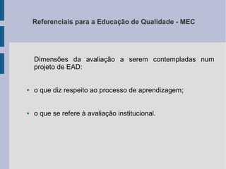Referenciais para a Educação de Qualidade - MEC

Dimensões da avaliação a serem contempladas num
projeto de EAD:

●

o que diz respeito ao processo de aprendizagem;

●

o que se refere à avaliação institucional.

 