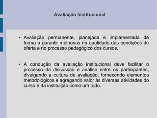 Avaliação Institucional

●

●

Avaliação permanente, planejada e implementada de
forma a garantir melhorias na qualidade das condições de
oferta e no processo pedagógico dos cursos.
A condução da avaliação institucional deve facilitar o
processo de discussão e análise entre os participantes,
divulgando a cultura de avaliação, fornecendo elementos
metodológicos e agregando valor às diversas atividades do
curso e da instituição como um todo.

 
