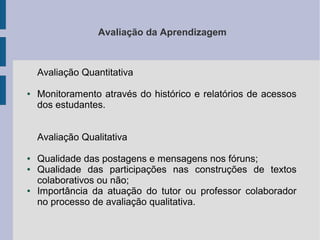 Avaliação da Aprendizagem

Avaliação Quantitativa
●

Monitoramento através do histórico e relatórios de acessos
dos estudantes.
Avaliação Qualitativa

●
●

●

Qualidade das postagens e mensagens nos fóruns;
Qualidade das participações nas construções de textos
colaborativos ou não;
Importância da atuação do tutor ou professor colaborador
no processo de avaliação qualitativa.

 
