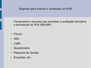Suporte para ensino e avaliação no AVA

Ferramenta e recursos que permitem a avaliação formativa
e processual no AVA (Moodle):

●

Fórum;

●

Wiki;

●

Lição;

●

Questionário;

●

Pesquisa de Opnião;

●

Enquetes, etc.

 