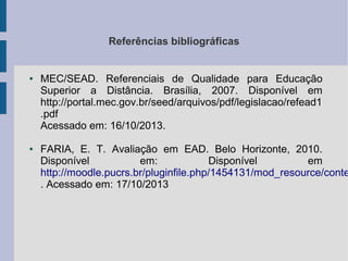 Referências bibliográficas

●

●

MEC/SEAD. Referenciais de Qualidade para Educação
Superior a Distância. Brasília, 2007. Disponível em
http://portal.mec.gov.br/seed/arquivos/pdf/legislacao/refead1
.pdf
Acessado em: 16/10/2013.

FARIA, E. T. Avaliação em EAD. Belo Horizonte, 2010.
Disponível
em:
Disponível
em
http://moodle.pucrs.br/pluginfile.php/1454131/mod_resource/conte
. Acessado em: 17/10/2013

 