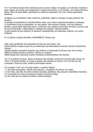 8) 17. As lendas sempre foram alicerces para os povos antigos. Os gregos, por exemplo, tributavam
suas origens aos heróis que protagonizam a poesia de Homero, e os romanos, aos irmãos Rômulo e
Remo, filhos do deus Marte, eternizados no relato do historiador Tito Livio. Essas explicações
lendárias:
a) Alteram ou reinventaram fatos históricos, justificando alguma condição ou ação posterior dos
homens.
b) Sempre se basearam em acontecimentos reais, com o único propósito de explicar o passado.
c) Confirmaram que as civilizações, em sua origem, não possuem vínculos com seu passado
lendário, denominado idade das trevas. d) Afirmam uma reação inconsciente de todos os povos, que
tem por fundamento o ideal religioso, desligado de qualquer interesse político.
e) São apenas formas artísticas ou literárias independentes dos interesses políticos, por serem
estéticas.
9) 14. Sobre a criação dos Mitos é INCORRETO afirmar que:
a)Os mitos geralmente são passados por meio de uma cultura oral.
b)São histórias criadas a partir de um sentimento de inferioridade do homem diante os fenômenos
naturais.
c)Estão ligados a emoções humanas que motivam a imaginação do homem que cria os mitos.
d)Mito em grego significa: narrativa, história ou conversa.
e)São ficções que raramente envolve temáticas contemporâneas dos homens.
10) 13. A vivência humana, desde os tempos mais remotos, sempre foi marcada pela crença em
mitos. A Filosofia também se ocupa do estudo das relações do homem com os mitos por ele
produzidos. Sobre os mitos, avalie as afirmações abaixo.
0 0 A palavra “mito” vem do grego mythos e significa “fábula”.
1 1 Os mitos demonstram, através das palavras, a existência do homem no mundo.
2 2 Os mitos, pelo fato de serem simples invenções aleatórias, não possuem importância filosófica.
3 3 A produção de mitos se restringia à cultura da Grécia Antiga.
4 4 Os mitos são um sistema simbólico institucionalizado.
 