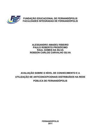 FUNDAÇÃO EDUCACIONAL DE FERNANDÓPOLIS
     FACULDADES INTEGRADAS DE FERNANDÓPOLIS




           ALESSANDRO AMADEU RIBEIRO
            PAULO ROBERTO PRODÓCIMO
               RAUL GOMES DA SILVA
          ROBSON CARLOS CARVALHO SILVA




    AVALIAÇÃO SOBRE O NÍVEL DE CONHECIMENTO E A
UTILIZAÇÃO DE ANTICONCEPCIONAIS DISTRIBUÍDOS NA REDE
             PÚBLICA DE FERNANDÓPOLIS




                   FERNANDÓPOLIS
                        2011
 