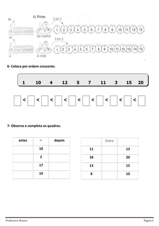 6- Coloca por ordem crescente.



             1       10      4       12   5   7       11       3       15       20



              <      <       <        <   <       <    <           <        <



 7- Observa e completa os quadros.


          antes                 depois                Entre

                      10                      11                       13

                         2                    18                       20

                      17                      13                       15

                      19                      8                        10




Professora: Branca                                                                   Página 2
 
