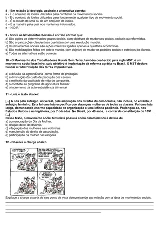 8 – Em relação à ideologia, assinale a alternativa correta:
a - É o conjunto de ideias utilizadas para combater os movimentos sociais.
b - É o conjunto de ideias utilizadas para fundamentar qualquer tipo de movimento social.
c – É o estudo de uma ou de um conjunto de ideias.
d – É a maneira pela qual nos mantemos informados.
e – N.D.R
9 - Sobre os Movimentos Sociais é correto afirmar que:
a) São ações de determinados grupos sociais, com objetivos de mudanças sociais, radicais ou reformistas.
b) São organizações clandestinas que lutam por uma revolução mundial.
c) Os movimentos sociais são ações coletivas ligadas apenas a questões econômicas.
d) São mobilizações feitas em todo o mundo, com objetivo de mudar os padrões sociais e estéticos do planeta.
e) Todas as alternativas estão corretas
10 - O Movimento dos Trabalhadores Rurais Sem Terra, também conhecido pela sigla MST, é um
movimento social brasileiro, cujo objetivo é implantação da reforma agrária no Brasil. O MST declara
buscar a redistribuição das terras improdutivas.
a) a difusão da agroindústria como forma de produção.
b) a diminuição do custo de produção dos cereais.
c) a melhoria da qualidade de vida do camponês.
d) o combate ao programa da agricultura familiar
e) o incremento da auto-subsistência alimentar
11 - Leia o texto abaixo:
[...] A luta pelo sufrágio universal, pela ampliação dos direitos da democracia, não incluía, no entanto, o
sufrágio feminino. Esta foi uma luta específica que abrangeu mulheres de todas as classes. Foi uma luta
longa, demandando enorme capacidade de organização e uma infinita paciência. Prolongou-se, nos
Estados Unidos e na Inglaterra, por 7 décadas. No Brasil, por 40 anos, a contar da constituição de 1891.
[...]
Nesse texto, o movimento social feminista possuía como característica a defesa da
a) comemoração do Dia da Mulher.
b) criação da lei do divorcio.
c) integração das mulheres nas indústrias.
d) manutenção do direito de associação.
e) participação da mulher nas eleições
12 - Observe a charge abaixo:
Explique a charge a partir de seu ponto de vista demonstrando sua relação com a ideia de movimentos sociais.
__________________________________________________________________________________________
__________________________________________________________________________________________
__________________________________________________________________________________________
__________________________________________________________
 