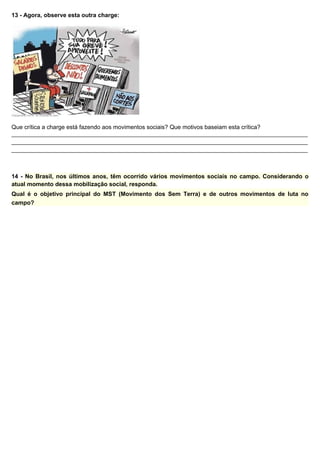 13 - Agora, observe esta outra charge:
Que crítica a charge está fazendo aos movimentos sociais? Que motivos baseiam esta crítica?
__________________________________________________________________________________________
__________________________________________________________________________________________
__________________________________________________________________________________________
14 - No Brasil, nos últimos anos, têm ocorrido vários movimentos sociais no campo. Considerando o
atual momento dessa mobilização social, responda.
Qual é o objetivo principal do MST (Movimento dos Sem Terra) e de outros movimentos de luta no
campo?
 