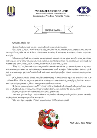 FACULDADE DE SORRISO – FAIS

CURSO Bacharel em Administração
Coordenação: Prof. Esp. Fernando Frozza.

ENTÃO É NATAL....

Prezados amigos, olá!
Estamos finalizando mais um ano... um ano diferente, repleto de altos e baixos.
Para alguns, 2013 foi o melhor de todos os anos, para outros um ano um tanto quanto complicado, para outros um
ano de perdas ou ganhos, um ano de buscas, de reencontros, de análise, de investimento, de recomeço, de união, de paixão e
de desafios.
Um ano no qual cada dia representou um novo momento, momento este que alguns nem observaram, pois estavam
muito ocupados com as tarefas cotidianas; já os mais sensíveis ou susceptíveis perceberam, e se assustaram com a velocidade das
transformações, com o contínuo passar do tempo, que num piscar de nossos olhos já passou.
Bem, 2013 está finalizando e apesar do que tenha acontecido com cada um seja em sentido positivo ou negativo, o
mais importante para mim é que você continuou pertencendo ao meu círculo de amigos. Uma verdadeira amizade, seja de
perto ou de muito longe, seja pessoal ou virtual, vale muito, muito mais do que qualquer presente ou recompensa que podemos
receber.
Nas próximas semanas teremos uma festa importantíssima, o aniversário mais importante de todos os anos, o do
Menino Deus. Um dia em que os anjos enviam suas bênçãos a todos nós mortais para reforçar, fortalecer e manter a
nossa crença de que podemos ser felizes e temos quem nos auxilie nesse processo.
E logo em seguida entraremos em 2014. Neste espírito de finalização, de entrega do velho para abertura para o
novo, do abandono do que foi ruim para a esperado do melhor, desejo à todos muitíssima luz, saúde e carinho.
Espero que seja um ano de importantes realizações e aproximações.
Meu mais apertado abraço a você estendido aos seus familiares. Quero que saiba que estará presente em minhas
orações pois você ocupa lugar especial em meu coração.
Um super, hiper, magnífico Natal e uma entrada em 2014 realmente especial,

Prof. Esp. Jazon Pereira

 