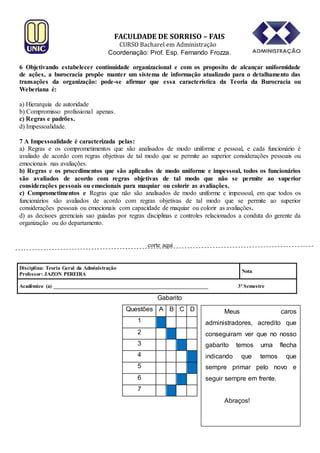 FACULDADE DE SORRISO – FAIS

CURSO Bacharel em Administração
Coordenação: Prof. Esp. Fernando Frozza.
6 Objetivando estabelecer continuidade organizacional e com os proposito de alcançar uniformidade
de ações, a burocracia propõe manter um sistema de informação atualizado para o detalhamento das
transações da organização: pode-se afirmar que essa característica da Teoria da Burocracia ou
Weberiana é:
a) Hierarquia de autoridade
b) Compromisso profissional apenas.
c) Regras e padrões.
d) Impessoalidade.
7 A Impessoalidade é caracterizada pelas:
a) Regras e os comprometimentos que são analisados de modo uniforme e pessoal, e cada funcionário é
avaliado de acordo com regras objetivas de tal modo que se permite ao superior considerações pessoais ou
emocionais nas avaliações.
b) Regras e os procedimentos que são aplicados de modo uniforme e impessoal, todos os funcionários
são avaliados de acordo com regras objetivas de tal modo que não se permite ao superior
considerações pessoais ou emocionais para maquiar ou colorir as avaliações.
c) Comprometimentos e Regras que não são analisados de modo uniforme e impessoal, em que todos os
funcionários são avaliados de acordo com regras objetivas de tal modo que se permite ao superior
considerações pessoais ou emocionais com capacidade de maquiar ou colorir as avaliações.
d) as decisoes gerenciais sao guiadas por regras disciplinas e controles relacionados a conduta do gerente da
organização ou do departamento.

corte aqui

Disciplina: Teoria Geral da Administração
Professor: JAZON PEREIRA

Nota:

Acadêmico (a) _________________________________________________________

3º Semestre

Gabarito
Questões A B C D

Meus

caros

1

administradores, acredito que

2

conseguiram ver que no nosso

3

gabarito

4

indicando

5

sempre primar pelo novo e

6

seguir sempre em frente.

temos
que

7
Abraços!

uma
temos

flecha
que

 
