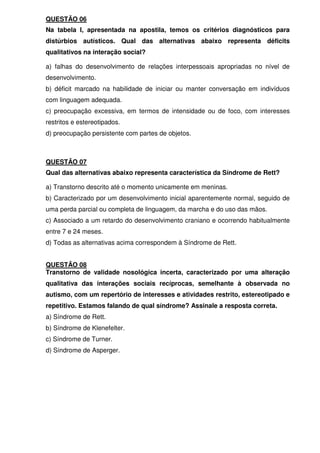 QUESTÃO 06
Na tabela I, apresentada na apostila, temos os critérios diagnósticos para
distúrbios autísticos. Qual das alternativas abaixo representa déficits
qualitativos na interação social?
a) falhas do desenvolvimento de relações interpessoais apropriadas no nível de
desenvolvimento.
b) déficit marcado na habilidade de iniciar ou manter conversação em indivíduos
com linguagem adequada.
c) preocupação excessiva, em termos de intensidade ou de foco, com interesses
restritos e estereotipados.
d) preocupação persistente com partes de objetos.
QUESTÃO 07
Qual das alternativas abaixo representa característica da Síndrome de Rett?
a) Transtorno descrito até o momento unicamente em meninas.
b) Caracterizado por um desenvolvimento inicial aparentemente normal, seguido de
uma perda parcial ou completa de linguagem, da marcha e do uso das mãos.
c) Associado a um retardo do desenvolvimento craniano e ocorrendo habitualmente
entre 7 e 24 meses.
d) Todas as alternativas acima correspondem à Síndrome de Rett.
QUESTÃO 08
Transtorno de validade nosológica incerta, caracterizado por uma alteração
qualitativa das interações sociais recíprocas, semelhante à observada no
autismo, com um repertório de interesses e atividades restrito, estereotipado e
repetitivo. Estamos falando de qual síndrome? Assinale a resposta correta.
a) Síndrome de Rett.
b) Síndrome de Klenefelter.
c) Síndrome de Turner.
d) Síndrome de Asperger.
 
