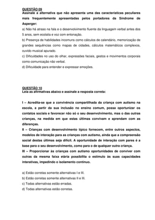 QUESTÃO 09
Assinale a alternativa que não apresenta uma das características peculiares
mais frequentemente apresentadas pelos portadores da Síndrome de
Asperger:
a) Não há atraso na fala e o desenvolvimento fluente da linguagem verbal antes dos
5 anos, sem ecolalia e voz com entonação.
b) Presença de habilidades incomuns como cálculos de calendário, memorização de
grandes sequências como mapas de cidades, cálculos matemáticos complexos,
ouvido musical apurado.
c) Dificuldades no uso do olhar, expressões faciais, gestos e movimentos corporais
como comunicação não verbal.
d) Dificuldade para entender e expressar emoções.
QUESTÃO 10
Leia as afirmativas abaixo e assinale a resposta correta:
I – Acredita-se que a convivência compartilhada da criança com autismo na
escola, a partir da sua inclusão no ensino comum, possa oportunizar os
contatos sociais e favorecer não só o seu desenvolvimento, mas o das outras
crianças, na medida em que estas últimas convivam e aprendam com as
diferenças.
II – Crianças com desenvolvimento típico fornecem, entre outros aspectos,
modelos de interação para as crianças com autismo, ainda que a compreensão
social destas últimas seja difícil. A oportunidade de interação com pares é a
base para o seu desenvolvimento, como para o de qualquer outra criança.
III – Proporcionar às crianças com autismo oportunidades de conviver com
outras da mesma faixa etária possibilita o estímulo às suas capacidades
interativas, impedindo o isolamento contínuo.
a) Estão corretas somente alternativas I e III.
b) Estão corretas somente alternativas II e III.
c) Todas alternativas estão erradas.
d) Todas alternativas estão corretas.
 