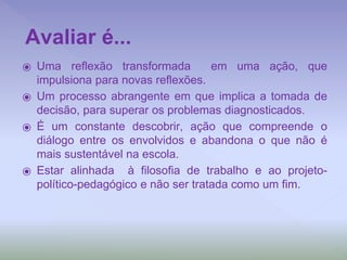 ⦿ Uma reflexão transformada em uma ação, que
impulsiona para novas reflexões.
⦿ Um processo abrangente em que implica a tomada de
decisão, para superar os problemas diagnosticados.
⦿ É um constante descobrir, ação que compreende o
diálogo entre os envolvidos e abandona o que não é
mais sustentável na escola.
⦿ Estar alinhada à filosofia de trabalho e ao projeto-
político-pedagógico e não ser tratada como um fim.
Avaliar é...
 