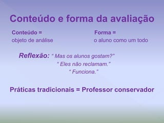 Conteúdo = Forma =
objeto de análise o aluno como um todo
Reflexão: “ Mas os alunos gostam?”
“ Eles não reclamam.”
“ Funciona.”
Práticas tradicionais = Professor conservador
Conteúdo e forma da avaliação
 