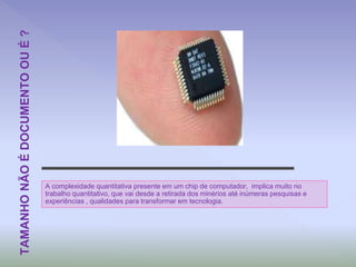A complexidade quantitativa presente em um chip de computador, implica muito no
trabalho quantitativo, que vai desde a retirada dos minérios até inúmeras pesquisas e
experiências , qualidades para transformar em tecnologia.
TAMANHONÃOÉDOCUMENTOOUÉ?
 