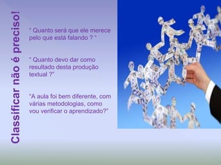“ Quanto será que ele merece
pelo que está falando ? “
“ Quanto devo dar como
resultado desta produção
textual ?”
“A aula foi bem diferente, com
várias metodologias, como
vou verificar o aprendizado?”
Classificarnãoépreciso!
 