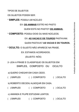 TIPOS DE SUJEITOS
OS SUJEITOS PODEM SER:
* SIMPLES: POSSUI UM NÚCLEO
EX: OS ANIMAIS ESTÃO NO PASTO
QUEM ESTÁ NO PASTO? OS ANIMAIS.
* COMPOSTO: POSSUI DOIS OU MAIS NÚCLEOS.
EX: AS VACAS E OS TOUROS PASTAVAM.
QUEM PASTAVA? AS VACAS E OS TOUROS.
* OCULTO: O SUJEITO NÃO APARECE NA FRASE.
EX: ESTAMOS ACORDADOS.
(SUJEITO: NÓS)
2- LEIA A FRASE E CLASSIFIQUE OS SUJEITOS EM:
SIMPLES, COMPOSTO OU OCULTO
a) QUERO CHEGAR EM CASA CEDO.
( ) SIMPLES ( ) COMPOSTO ( ) OCULTO
b) ROBERTO DECIDIU ALMOÇAR EM CASA.
( ) SIMPLES ( ) COMPOSTO ( ) OCULTO
c) AMANDA E FILIPE ESTUDAM JUNTOS.
( ) SIMPLES ( ) COMPOSTO ( ) OCULTO
AvaliaçãoadaptadapelaprofessoradaSaladeRecursosMultifuncionais
 