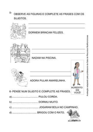 5-
6- PENSE NUM SUJEITO E COMPLETE AS FRASES.
a)...................................... PULOU CORDA.
b) ..................................... DORMIU MUITO.
c) ...................................... JOGARAM BOLA NO CAMPINHO.
d) ................................... BRIGOU COM O RATO.
OBSERVE AS FIGURAS E COMPLETE AS FRASES COM OS
SUJEITOS.
______________________________________________________
______________________________________________________
DORMEM BRINCAM FELIZES.
___________________________________________________
___________________________________________________
NADAM NA PISCINA.
___________________________________________________
___________________________________________________
ADORA PULAR AMARELINHA.
ACREDITO
EM
VOCÊ!
AvaliaçãoadaptadapelaprofessoradaSaladeRecursosMultifuncionais
 