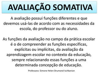 AVALIAÇÃO SOMATIVA
A avaliação possui funções diferentes e que
devemos usá-las de acordo com as necessidades da
escola, do professor ou do aluno.
As funções da avaliação no campo da prática escolar
é o de compreender as funções específicas,
explícitas ou implícitas, da avaliação da
aprendizagem escolar no contexto da educação,
sempre relacionando essas funções a uma
determinada concepção de educação.
Professora: Simone Helen Drumond Ischkanian

 