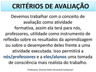 CRITÉRIOS DE AVALIAÇÃO
Devemos trabalhar com o conceito de
avaliação como atividade
formativa, assim ela terá para nós,
professores, utilidade como instrumento de
reflexão sobre os resultados da aprendizagem
ou sobre o desempenho deles frente a uma
atividade executada. Isso permitirá a
nós/professores e a eles/alunos uma tomada
de consciência mais realista do trabalho.
Professora: Simone Helen Drumond Ischkanian

 