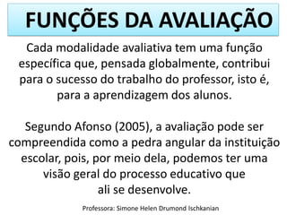 FUNÇÕES DA AVALIAÇÃO
Cada modalidade avaliativa tem uma função
específica que, pensada globalmente, contribui
para o sucesso do trabalho do professor, isto é,
para a aprendizagem dos alunos.
Segundo Afonso (2005), a avaliação pode ser
compreendida como a pedra angular da instituição
escolar, pois, por meio dela, podemos ter uma
visão geral do processo educativo que
ali se desenvolve.
Professora: Simone Helen Drumond Ischkanian

 