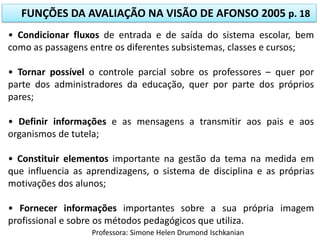FUNÇÕES DA AVALIAÇÃO NA VISÃO DE AFONSO 2005 p. 18
• Condicionar fluxos de entrada e de saída do sistema escolar, bem
como as passagens entre os diferentes subsistemas, classes e cursos;
• Tornar possível o controle parcial sobre os professores – quer por
parte dos administradores da educação, quer por parte dos próprios
pares;

• Definir informações e as mensagens a transmitir aos pais e aos
organismos de tutela;
• Constituir elementos importante na gestão da tema na medida em
que influencia as aprendizagens, o sistema de disciplina e as próprias
motivações dos alunos;

• Fornecer informações importantes sobre a sua própria imagem
profissional e sobre os métodos pedagógicos que utiliza.
Professora: Simone Helen Drumond Ischkanian

 