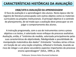 CARACTERÍSTICAS HISTÓRICAS DA AVALIAÇÃO
1968/1970 A AVALIAÇÃO DA APRENDIZAGEM
O foco da avaliação é a aprendizagem dos alunos. Nesta época não há
registro de literatura preocupada com outros objetos como os materiais
curriculares ou projetos institucionais. O principal objetivo é o controle
do planejamento, de tal modo que a avaliação deve preocupar-se em
julgar o comportamento dos alunos.
A instrução programada, com o uso de instrumentos como a prova
objetiva e os testes, é valorizada nesse enfoque do processo avaliativo.
Avaliação, então, é “sinônimo de medida, valorizada principalmente pelas
suas características de objetividade, fidedignidade e possibilidade de
manipulação matemática dos dados”. Entretanto “recebeu sérias críticas
em função de ser uma noção simplista, inflexível e limitada, levando ao
risco de relegar a um plano secundário aspectos importantes do processo
ensino aprendizagem” (SAUL, 1999, p. 29).
Professora: Simone Helen Drumond Ischkanian

 