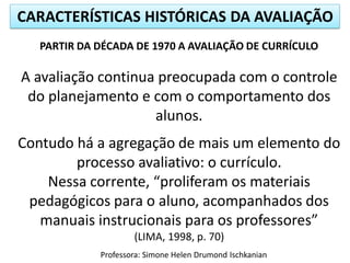 CARACTERÍSTICAS HISTÓRICAS DA AVALIAÇÃO
PARTIR DA DÉCADA DE 1970 A AVALIAÇÃO DE CURRÍCULO

A avaliação continua preocupada com o controle
do planejamento e com o comportamento dos
alunos.
Contudo há a agregação de mais um elemento do
processo avaliativo: o currículo.
Nessa corrente, “proliferam os materiais
pedagógicos para o aluno, acompanhados dos
manuais instrucionais para os professores”
(LIMA, 1998, p. 70)
Professora: Simone Helen Drumond Ischkanian

 
