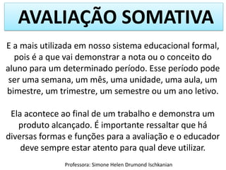 AVALIAÇÃO SOMATIVA
E a mais utilizada em nosso sistema educacional formal,
pois é a que vai demonstrar a nota ou o conceito do
aluno para um determinado período. Esse período pode
ser uma semana, um mês, uma unidade, uma aula, um
bimestre, um trimestre, um semestre ou um ano letivo.
Ela acontece ao final de um trabalho e demonstra um
produto alcançado. É importante ressaltar que há
diversas formas e funções para a avaliação e o educador
deve sempre estar atento para qual deve utilizar.
Professora: Simone Helen Drumond Ischkanian

 