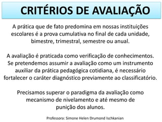 CRITÉRIOS DE AVALIAÇÃO
A prática que de fato predomina em nossas instituições
escolares é a prova cumulativa no final de cada unidade,
bimestre, trimestral, semestre ou anual.
A avaliação é praticada como verificação de conhecimentos.
Se pretendemos assumir a avaliação como um instrumento
auxiliar da prática pedagógica cotidiana, é necessário
fortalecer o caráter diagnóstico previamente ao classificatório.
Precisamos superar o paradigma da avaliação como
mecanismo de nivelamento e até mesmo de
punição dos alunos.
Professora: Simone Helen Drumond Ischkanian
 