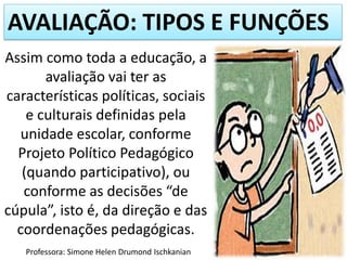 AVALIAÇÃO: TIPOS E FUNÇÕES
Assim como toda a educação, a
avaliação vai ter as
características políticas, sociais
e culturais definidas pela
unidade escolar, conforme
Projeto Político Pedagógico
(quando participativo), ou
conforme as decisões “de
cúpula”, isto é, da direção e das
coordenações pedagógicas.
Professora: Simone Helen Drumond Ischkanian
 