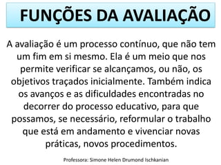 FUNÇÕES DA AVALIAÇÃO
Professora: Simone Helen Drumond Ischkanian
A avaliação é um processo contínuo, que não tem
um fim em si mesmo. Ela é um meio que nos
permite verificar se alcançamos, ou não, os
objetivos traçados inicialmente. Também indica
os avanços e as dificuldades encontradas no
decorrer do processo educativo, para que
possamos, se necessário, reformular o trabalho
que está em andamento e vivenciar novas
práticas, novos procedimentos.
 
