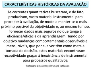 CARACTERÍSTICAS HISTÓRICAS DA AVALIAÇÃO
Professora: Simone Helen Drumond Ischkanian
As correntes quantitativas buscaram, e de fato
produziram, vasto material instrumental para
proceder à avaliação, de modo a manter-se o mais
próximo possível da objetividade e, ao mesmo tempo,
fornecer dados mais seguros no que tange à
eficiência/eficácia da aprendizagem. Tendo por
objetivo mudanças comportamentais observáveis e
mensuráveis, que por sua vez têm como meta a
tomada de decisão, estes materiais encontraram
receptividade graças à inexistência de instrumental
para processos qualitativos.
 
