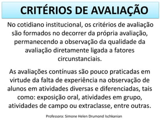 CRITÉRIOS DE AVALIAÇÃO
No cotidiano institucional, os critérios de avaliação
são formados no decorrer da própria avaliação,
permanecendo a observação da qualidade da
avaliação diretamente ligada a fatores
circunstanciais.

As avaliações contínuas são pouco praticadas em
virtude da falta de experiência na observação de
alunos em atividades diversas e diferenciadas, tais
como: exposição oral, atividades em grupo,
atividades de campo ou extraclasse, entre outras.
Professora: Simone Helen Drumond Ischkanian

 