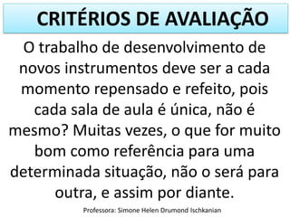 CRITÉRIOS DE AVALIAÇÃO
O trabalho de desenvolvimento de
novos instrumentos deve ser a cada
momento repensado e refeito, pois
cada sala de aula é única, não é
mesmo? Muitas vezes, o que for muito
bom como referência para uma
determinada situação, não o será para
outra, e assim por diante.
Professora: Simone Helen Drumond Ischkanian

 