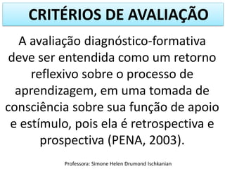 CRITÉRIOS DE AVALIAÇÃO
A avaliação diagnóstico-formativa
deve ser entendida como um retorno
reflexivo sobre o processo de
aprendizagem, em uma tomada de
consciência sobre sua função de apoio
e estímulo, pois ela é retrospectiva e
prospectiva (PENA, 2003).
Professora: Simone Helen Drumond Ischkanian

 